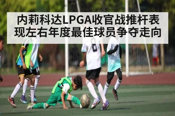 内莉科达LPGA收官战推杆表现左右年度最佳球员争夺走向